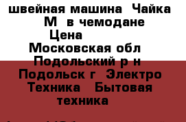 швейная машина “Чайка 142 М“ в чемодане › Цена ­ 3 000 - Московская обл., Подольский р-н, Подольск г. Электро-Техника » Бытовая техника   